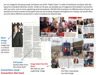 For our magazine the group made consistent use of the “Radio Times” in order to familiarise ourselves with the
layout of a standard television article. Unlike our AS year, we avoided use of magazines that lacked in connection
with our work, such as music, gardening and movie genres. We felt that to produce an effective piece of work, we
should try to limit ourselves to the genre that we are creating. However throughout our analyse, we would often
use and reject different conventions in order to achieve our desired style.
Convention: Used
Convention: Not Used
Main
Image
A main
image that
is in direct
relation to
the article
Pull quote
Quotes taken from
the article itself
Image taken from the
show
We took our own
supporting image
Title
Our title is also below
our main image
 