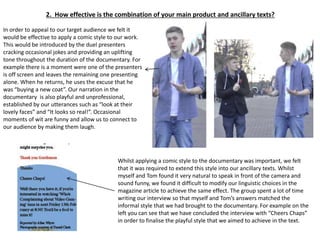 2. How effective is the combination of your main product and ancillary texts?
In order to appeal to our target audience we felt it
would be effective to apply a comic style to our work.
This would be introduced by the duel presenters
cracking occasional jokes and providing an uplifting
tone throughout the duration of the documentary. For
example there is a moment were one of the presenters
is off screen and leaves the remaining one presenting
alone. When he returns, he uses the excuse that he
was “buying a new coat”. Our narration in the
documentary is also playful and unprofessional,
established by our utterances such as “look at their
lovely faces” and “It looks so real!”. Occasional
moments of wit are funny and allow us to connect to
our audience by making them laugh.
Whilst applying a comic style to the documentary was important, we felt
that it was required to extend this style into our ancillary texts. Whilst
myself and Tom found it very natural to speak in front of the camera and
sound funny, we found it difficult to modify our linguistic choices in the
magazine article to achieve the same effect. The group spent a lot of time
writing our interview so that myself and Tom’s answers matched the
informal style that we had brought to the documentary. For example on the
left you can see that we have concluded the interview with “Cheers Chaps”
in order to finalise the playful style that we aimed to achieve in the text.
 
