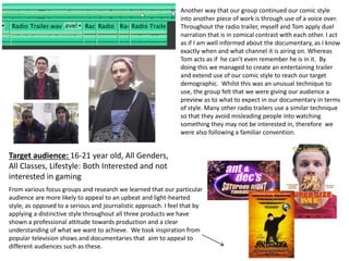 Another way that our group continued our comic style
into another piece of work is through use of a voice over.
Throughout the radio trailer, myself and Tom apply duel
narration that is in comical contrast with each other. I act
as if I am well informed about the documentary, as I know
exactly when and what channel it is airing on. Whereas
Tom acts as if he can’t even remember he is in it. By
doing this we managed to create an entertaining trailer
and extend use of our comic style to reach our target
demographic. Whilst this was an unusual technique to
use, the group felt that we were giving our audience a
preview as to what to expect in our documentary in terms
of style. Many other radio trailers use a similar technique
so that they avoid misleading people into watching
something they may not be interested in, therefore we
were also following a familiar convention.
Target audience: 16-21 year old, All Genders,
All Classes, Lifestyle: Both Interested and not
interested in gaming
From various focus groups and research we learned that our particular
audience are more likely to appeal to an upbeat and light-hearted
style, as opposed to a serious and journalistic approach. I feel that by
applying a distinctive style throughout all three products we have
shown a professional attitude towards production and a clear
understanding of what we want to achieve. We took inspiration from
popular television shows and documentaries that aim to appeal to
different audiences such as these.
 