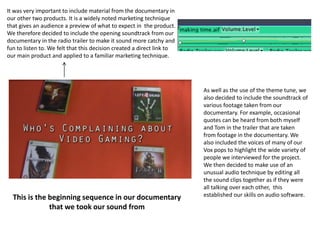 It was very important to include material from the documentary in
our other two products. It is a widely noted marketing technique
that gives an audience a preview of what to expect in the product.
We therefore decided to include the opening soundtrack from our
documentary in the radio trailer to make it sound more catchy and
fun to listen to. We felt that this decision created a direct link to
our main product and applied to a familiar marketing technique.
As well as the use of the theme tune, we
also decided to include the soundtrack of
various footage taken from our
documentary. For example, occasional
quotes can be heard from both myself
and Tom in the trailer that are taken
from footage in the documentary. We
also included the voices of many of our
Vox pops to highlight the wide variety of
people we interviewed for the project.
We then decided to make use of an
unusual audio technique by editing all
the sound clips together as if they were
all talking over each other, this
established our skills on audio software.This is the beginning sequence in our documentary
that we took our sound from
 