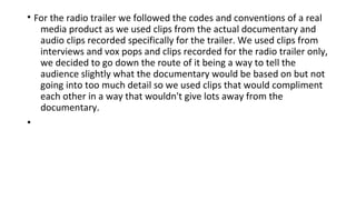 • For the radio trailer we followed the codes and conventions of a real
media product as we used clips from the actual documentary and
audio clips recorded specifically for the trailer. We used clips from
interviews and vox pops and clips recorded for the radio trailer only,
we decided to go down the route of it being a way to tell the
audience slightly what the documentary would be based on but not
going into too much detail so we used clips that would compliment
each other in a way that wouldn't give lots away from the
documentary.
•
 