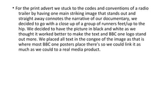 • For the print advert we stuck to the codes and conventions of a radio
trailer by having one main striking image that stands out and
straight away connotes the narrative of our documentary, we
decided to go with a close up of a group of runners feet/up to the
hip. We decided to have the picture in black and white as we
thought it worked better to make the text and BBC one logo stand
out more. We placed all text in the congee of the image as that is
where most BBC one posters place there's so we could link it as
much as we could to a real media product.
 