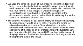 • We used the same title on all of our products to link them together
better, we used a similar text for each title as we thought it would
work better and link better to each other, we decided to chose the
title ‘Run for life’ as we thought it was something easily
recognisable and would work well with the narrative of the
documentary, we also wanted to link the title to the tag line as that
is what all real media products do.
• The Channel we would air our documentary on influenced how long
the documentary would be in its entirety due to the timing for
adverts being shorter than the Channel 4 adverts, it helped to
influence how we would construct the print advert also due to the
positioning of the logo as on all professional print adverts for BBC
one they place the title, tag line and BBC one logo in the centre of
the page where as for channel four they would typically place it on
the right hand side of the image.
 