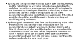 • By using the same person for the voice over in both the documentary
and the radio trailer we were able to link both products together
and allow the audience a sneak peek of what would be involved in
the documentary based upon the raid or trailer alone, it allows the
audience to see what types of things would be said in the
documentary and be able to do this before watching it, if they liked
what they heard they would then watch the documentary so it
would be gaining us viewers.
• By the usage of some sound bites from the documentary in the radio
trailer it allows the audience to see what would be in the
documentary before actually watching it. It allows them to get a
little bit of context of what would be involved and learn about the
narrative structure of the topic before they see the documentary
itself. It helps us as we can pick some of the best clips from the
documentary and work then into the trailer in order to intrigue the
audience and make the view count go up.
 