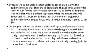 • By using the same slogan across all three products it allows the
audience to see that they are all linked and that all three are for the
same thing/ for the same topic/documentary. It allows us to pick a
slog line that would perfects represent what the documentary is
about and to choose something that would really intrigue our
audience into wanting to know what the documentary is going to be
like.
• On the print advert we chose a picture of a group of people running
from the waist down. We chose this as we thought it would fit in
well with the narrative structure and would allow the audience to
straight away see what the documentary is all about. It allowed us
to chose to add a blur to the runners legs which worked well to
connote movement and show that they are actually running (said by
the audience feedback).
•
 