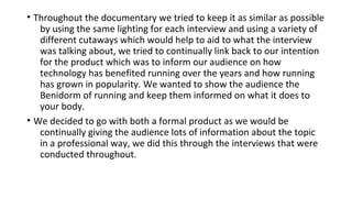 • Throughout the documentary we tried to keep it as similar as possible
by using the same lighting for each interview and using a variety of
different cutaways which would help to aid to what the interview
was talking about, we tried to continually link back to our intention
for the product which was to inform our audience on how
technology has benefited running over the years and how running
has grown in popularity. We wanted to show the audience the
Benidorm of running and keep them informed on what it does to
your body.
• We decided to go with both a formal product as we would be
continually giving the audience lots of information about the topic
in a professional way, we did this through the interviews that were
conducted throughout.
 