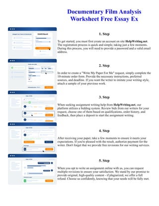 Documentary Film Analysis
Worksheet Free Essay Ex
1. Step
To get started, you must first create an account on site HelpWriting.net.
The registration process is quick and simple, taking just a few moments.
During this process, you will need to provide a password and a valid email
address.
2. Step
In order to create a "Write My Paper For Me" request, simply complete the
10-minute order form. Provide the necessary instructions, preferred
sources, and deadline. If you want the writer to imitate your writing style,
attach a sample of your previous work.
3. Step
When seeking assignment writing help from HelpWriting.net, our
platform utilizes a bidding system. Review bids from our writers for your
request, choose one of them based on qualifications, order history, and
feedback, then place a deposit to start the assignment writing.
4. Step
After receiving your paper, take a few moments to ensure it meets your
expectations. If you're pleased with the result, authorize payment for the
writer. Don't forget that we provide free revisions for our writing services.
5. Step
When you opt to write an assignment online with us, you can request
multiple revisions to ensure your satisfaction. We stand by our promise to
provide original, high-quality content - if plagiarized, we offer a full
refund. Choose us confidently, knowing that your needs will be fully met.
Documentary Film Analysis Worksheet Free Essay Ex Documentary Film Analysis Worksheet Free Essay Ex
 