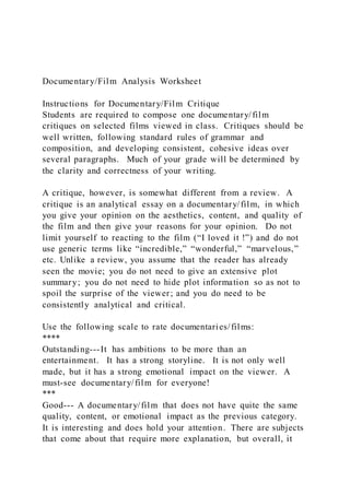Documentary/Film Analysis Worksheet
Instructions for Documentary/Film Critique
Students are required to compose one documentary/film
critiques on selected films viewed in class. Critiques should be
well written, following standard rules of grammar and
composition, and developing consistent, cohesive ideas over
several paragraphs. Much of your grade will be determined by
the clarity and correctness of your writing.
A critique, however, is somewhat different from a review. A
critique is an analytical essay on a documentary/film, in which
you give your opinion on the aesthetics, content, and quality of
the film and then give your reasons for your opinion. Do not
limit yourself to reacting to the film (“I loved it !”) and do not
use generic terms like “incredible,” “wonderful,” “marvelous,”
etc. Unlike a review, you assume that the reader has already
seen the movie; you do not need to give an extensive plot
summary; you do not need to hide plot information so as not to
spoil the surprise of the viewer; and you do need to be
consistently analytical and critical.
Use the following scale to rate documentaries/films:
****
Outstanding---It has ambitions to be more than an
entertainment. It has a strong storyline. It is not only well
made, but it has a strong emotional impact on the viewer. A
must-see documentary/film for everyone!
***
Good--- A documentary/film that does not have quite the same
quality, content, or emotional impact as the previous category.
It is interesting and does hold your attention. There are subjects
that come about that require more explanation, but overall, it
 