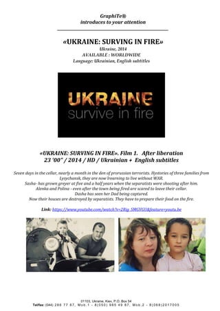 GraphiTe® 
introduces to your attention 
_____________________________________________________________ 
«UKRAINE: SURVING IN FIRE» 
Ukraine, 2014 
AVAILABLE : WORLDWIDE 
Language: Ukrainian, English subtitles 
«UKRAINE: SURVING IN FIRE». Film 1. After liberation 
23 ‘00” / 2014 / HD / Ukrainian + English subtitles 
Seven days in the cellar, nearly a month in the den of prorussian terrorists. Hystories of three families from 
Lysychansk, they are now lrearning to live without WAR. 
Sasha- has grown greyer at five and a half years when the separatists were shooting after him. 
Alenka and Polina - even after the town being fired are scared to leave their cellar. 
Dasha has seen her Dad being captured. 
Now their houses are destroyed by separatists. They have to prepare their food on the fire. 
Link: https://www.youtube.com/watch?v=2Rig_SMGVGU&feature=youtu.be 
01103, Ukraine, Kiev, P.O. Box 54 
Tel/fax: (044) 2 8 6 7 7 8 7 , Mo b . 1 - 8 ( 0 5 0 ) 9 8 5 4 9 8 7 , Mo b . 2 - 8 ( 0 6 8 ) 2 0 1 7 0 0 5 
 