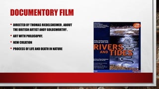 DOCUMENTORY FILM
• DIRECTED BY THOMAS RIEDELSHEIMER , ABOUT
THE BRITISH ARTIST ANDY GOLDSWORTHY .
• ART WITH PHILOSOPHY.
• NEW CREATION
• PROCESS OF LIFE AND DEATH IN NATURE
 