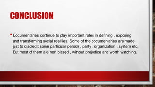 CONCLUSION
•Documentaries continue to play important roles in defining , exposing
and transforming social realities. Some of the documentaries are made
just to discredit some particular person , party , organization , system etc..
But most of them are non biased , without prejudice and worth watching.
 
