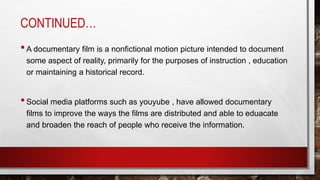 CONTINUED…
•A documentary film is a nonfictional motion picture intended to document
some aspect of reality, primarily for the purposes of instruction , education
or maintaining a historical record.
•Social media platforms such as youyube , have allowed documentary
films to improve the ways the films are distributed and able to eduacate
and broaden the reach of people who receive the information.
 