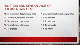FUNCTION AND GENERAL AIMS OF
DOCUMENTARY FILMS
•Four function of documentary films
•1. To record , reveal or preserve
•2. To persuade or promote
•3. To analyze or interrogate
•4. To express
•General aims of documentary films
•1. To entertain
•2, To educate
•3. To persuade
•4. To inform
 