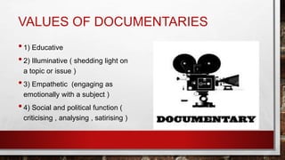 VALUES OF DOCUMENTARIES
•1) Educative
•2) Illuminative ( shedding light on
a topic or issue )
•3) Empathetic (engaging as
emotionally with a subject )
•4) Social and political function (
criticising , analysing , satirising )
 