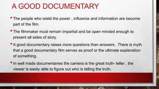 A GOOD DOCUMENTARY
•The people who wield the power , influence and information are become
part of the film.
•The filmmaker must remain impartial and be open minded enough to
present all sides of story.
•A good documentary raises more questions than answers . There is myth
that a good documentary film serves as proof or the ultimate explanation
of something.
•In well made documentaries the camera is the great truth- teller , the
viewer is easily able to figure out who is telling the truth.
 