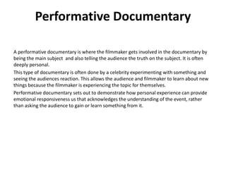 Performative Documentary
A performative documentary is where the filmmaker gets involved in the documentary by
being the main subject and also telling the audience the truth on the subject. It is often
deeply personal.
This type of documentary is often done by a celebrity experimenting with something and
seeing the audiences reaction. This allows the audience and filmmaker to learn about new
things because the filmmaker is experiencing the topic for themselves.
Performative documentary sets out to demonstrate how personal experience can provide
emotional responsiveness us that acknowledges the understanding of the event, rather
than asking the audience to gain or learn something from it.
 