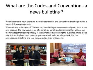 What are the Codes and Conventions a
news bulletins ?
When it comes to news there are many different codes and conventions that helps makes a
successful news programme.
When we watch the news of TV there are typical things that we commonly see, such as the
newsreaders. The newsreaders are often male or female and sometimes they will present
the news together looking directly at the camera and addressing the audience. There is also
a typical set displayed on a news programme which includes a large desk that the
newsreaders sit behind or a sofa the presenter sit on with guests.
 