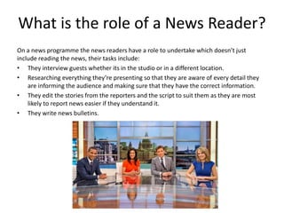 What is the role of a News Reader?
On a news programme the news readers have a role to undertake which doesn’t just
include reading the news, their tasks include:
• They interview guests whether its in the studio or in a different location.
• Researching everything they’re presenting so that they are aware of every detail they
are informing the audience and making sure that they have the correct information.
• They edit the stories from the reporters and the script to suit them as they are most
likely to report news easier if they understand it.
• They write news bulletins.
 