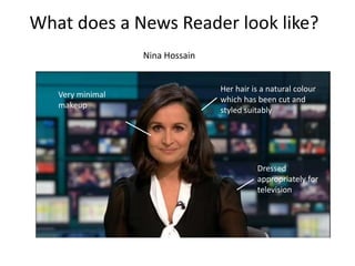 What does a News Reader look like?
Nina Hossain
Her hair is a natural colour
which has been cut and
styled suitably
Dressed
appropriately for
television
Very minimal
makeup
 