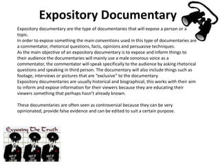 Expository Documentary
Expository documentary are the type of documentaries that will expose a person or a
topic.
In order to expose something the main conventions used in this type of documentaries are
a commentator, rhetorical questions, facts, opinions and persuasive techniques.
As the main objective of an expository documentary is to expose and inform things to
their audience the documentaries will mainly use a male sonorous voice as a
commentator, the commentator will speak specifically to the audience by asking rhetorical
questions and speaking in third person. The documentary will also include things such as
footage, interviews or pictures that are “exclusive” to the documentary.
Expository documentaries are usually historical and biographical, this works with their aim
to inform and expose information for their viewers because they are educating their
viewers something that perhaps hasn’t already known.
These documentaries are often seen as controversial because they can be very
opinionated, provide false evidence and can be edited to suit a certain purpose.
 