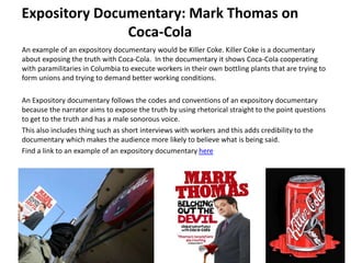 An example of an expository documentary would be Killer Coke. Killer Coke is a documentary
about exposing the truth with Coca-Cola. In the documentary it shows Coca-Cola cooperating
with paramilitaries in Columbia to execute workers in their own bottling plants that are trying to
form unions and trying to demand better working conditions.
An Expository documentary follows the codes and conventions of an expository documentary
because the narrator aims to expose the truth by using rhetorical straight to the point questions
to get to the truth and has a male sonorous voice.
This also includes thing such as short interviews with workers and this adds credibility to the
documentary which makes the audience more likely to believe what is being said.
Find a link to an example of an expository documentary here
Expository Documentary: Mark Thomas on
Coca-Cola
 