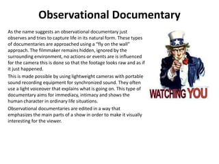Observational Documentary
As the name suggests an observational documentary just
observes and tries to capture life in its natural form. These types
of documentaries are approached using a “fly on the wall”
approach. The filmmaker remains hidden, ignored by the
surrounding environment, no actions or events are is influenced
for the camera this is done so that the footage looks raw and as if
it just happened.
This is made possible by using lightweight cameras with portable
sound recording equipment for synchronized sound. They often
use a light voiceover that explains what is going on. This type of
documentary aims for immediacy, intimacy and shows the
human character in ordinary life situations.
Observational documentaries are edited in a way that
emphasizes the main parts of a show in order to make it visually
interesting for the viewer.
 