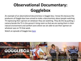 Observational Documentary:
Gogglebox
An example of an observational documentary is Goggle-box, I know this because the
producers of Goggle-box have aimed to make a documentary about people watching
TV expressing their opinion on whatever they are watching. They do this by putting a
camera beside the TV in the person’s living room so that we are seeing them in their
natural environment and comfort zone where we are able to see their opinion on
whatever was on TV that week.
Watch an episode of Goggle-box here
 