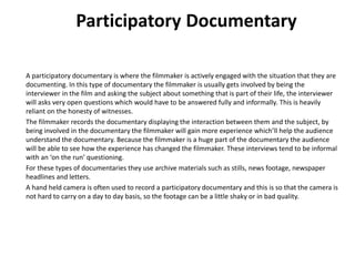 A participatory documentary is where the filmmaker is actively engaged with the situation that they are
documenting. In this type of documentary the filmmaker is usually gets involved by being the
interviewer in the film and asking the subject about something that is part of their life, the interviewer
will asks very open questions which would have to be answered fully and informally. This is heavily
reliant on the honesty of witnesses.
The filmmaker records the documentary displaying the interaction between them and the subject, by
being involved in the documentary the filmmaker will gain more experience which’ll help the audience
understand the documentary. Because the filmmaker is a huge part of the documentary the audience
will be able to see how the experience has changed the filmmaker. These interviews tend to be informal
with an ‘on the run’ questioning.
For these types of documentaries they use archive materials such as stills, news footage, newspaper
headlines and letters.
A hand held camera is often used to record a participatory documentary and this is so that the camera is
not hard to carry on a day to day basis, so the footage can be a little shaky or in bad quality.
Participatory Documentary
 