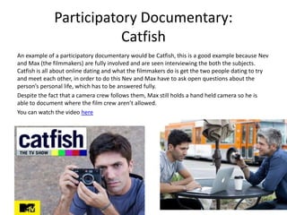 Participatory Documentary:
Catfish
An example of a participatory documentary would be Catfish, this is a good example because Nev
and Max (the filmmakers) are fully involved and are seen interviewing the both the subjects.
Catfish is all about online dating and what the filmmakers do is get the two people dating to try
and meet each other, in order to do this Nev and Max have to ask open questions about the
person’s personal life, which has to be answered fully.
Despite the fact that a camera crew follows them, Max still holds a hand held camera so he is
able to document where the film crew aren’t allowed.
You can watch the video here
 