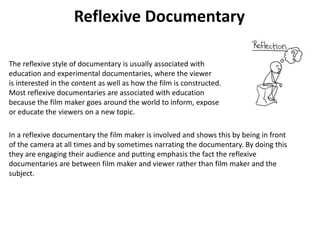 Reflexive Documentary
The reflexive style of documentary is usually associated with
education and experimental documentaries, where the viewer
is interested in the content as well as how the film is constructed.
Most reflexive documentaries are associated with education
because the film maker goes around the world to inform, expose
or educate the viewers on a new topic.
In a reflexive documentary the film maker is involved and shows this by being in front
of the camera at all times and by sometimes narrating the documentary. By doing this
they are engaging their audience and putting emphasis the fact the reflexive
documentaries are between film maker and viewer rather than film maker and the
subject.
 