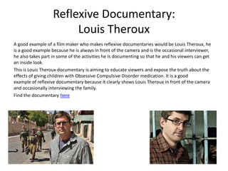 Reflexive Documentary:
Louis Theroux
A good example of a film maker who makes reflexive documentaries would be Louis Theroux, he
is a good example because he is always in front of the camera and is the occasional interviewer,
he also takes part in some of the activities he Is documenting so that he and his viewers can get
an inside look.
This is Louis Theroux documentary is aiming to educate viewers and expose the truth about the
effects of giving children with Obsessive Compulsive Disorder medication. It is a good
example of reflexive documentary because it clearly shows Louis Theroux in front of the camera
and occasionally interviewing the family.
Find the documentary here
 