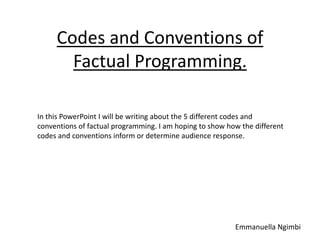 Codes and Conventions of
Factual Programming.
In this PowerPoint I will be writing about the 5 different codes and
conventions of factual programming. I am hoping to show how the different
codes and conventions inform or determine audience response.
Emmanuella Ngimbi
 