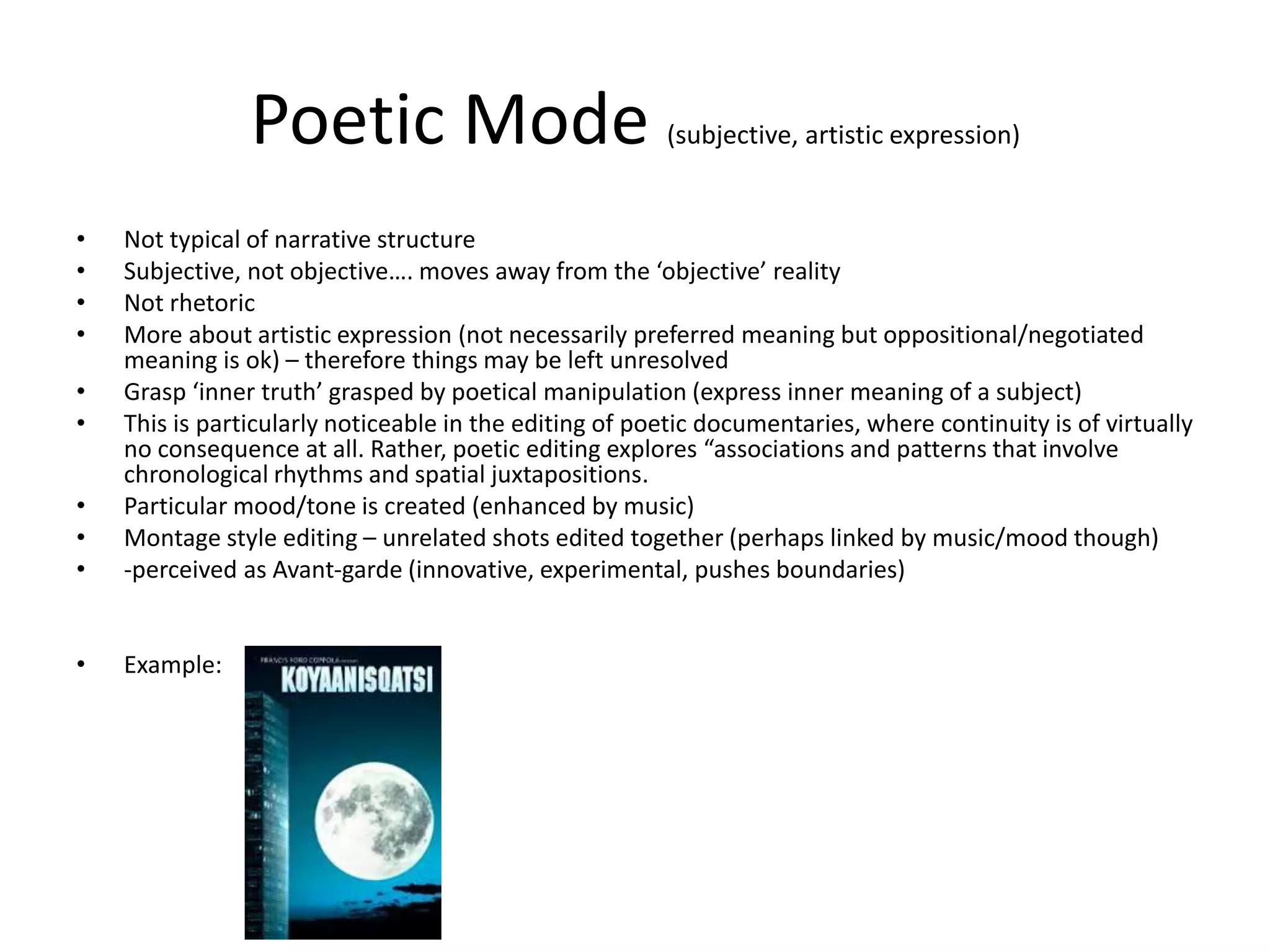 Poetic Mode (subjective, artistic expression)
• Not typical of narrative structure
• Subjective, not objective…. moves away from the ‘objective’ reality
• Not rhetoric
• More about artistic expression (not necessarily preferred meaning but oppositional/negotiated
meaning is ok) – therefore things may be left unresolved
• Grasp ‘inner truth’ grasped by poetical manipulation (express inner meaning of a subject)
• This is particularly noticeable in the editing of poetic documentaries, where continuity is of virtually
no consequence at all. Rather, poetic editing explores “associations and patterns that involve
chronological rhythms and spatial juxtapositions.
• Particular mood/tone is created (enhanced by music)
• Montage style editing – unrelated shots edited together (perhaps linked by music/mood though)
• -perceived as Avant-garde (innovative, experimental, pushes boundaries)
• Example:
 