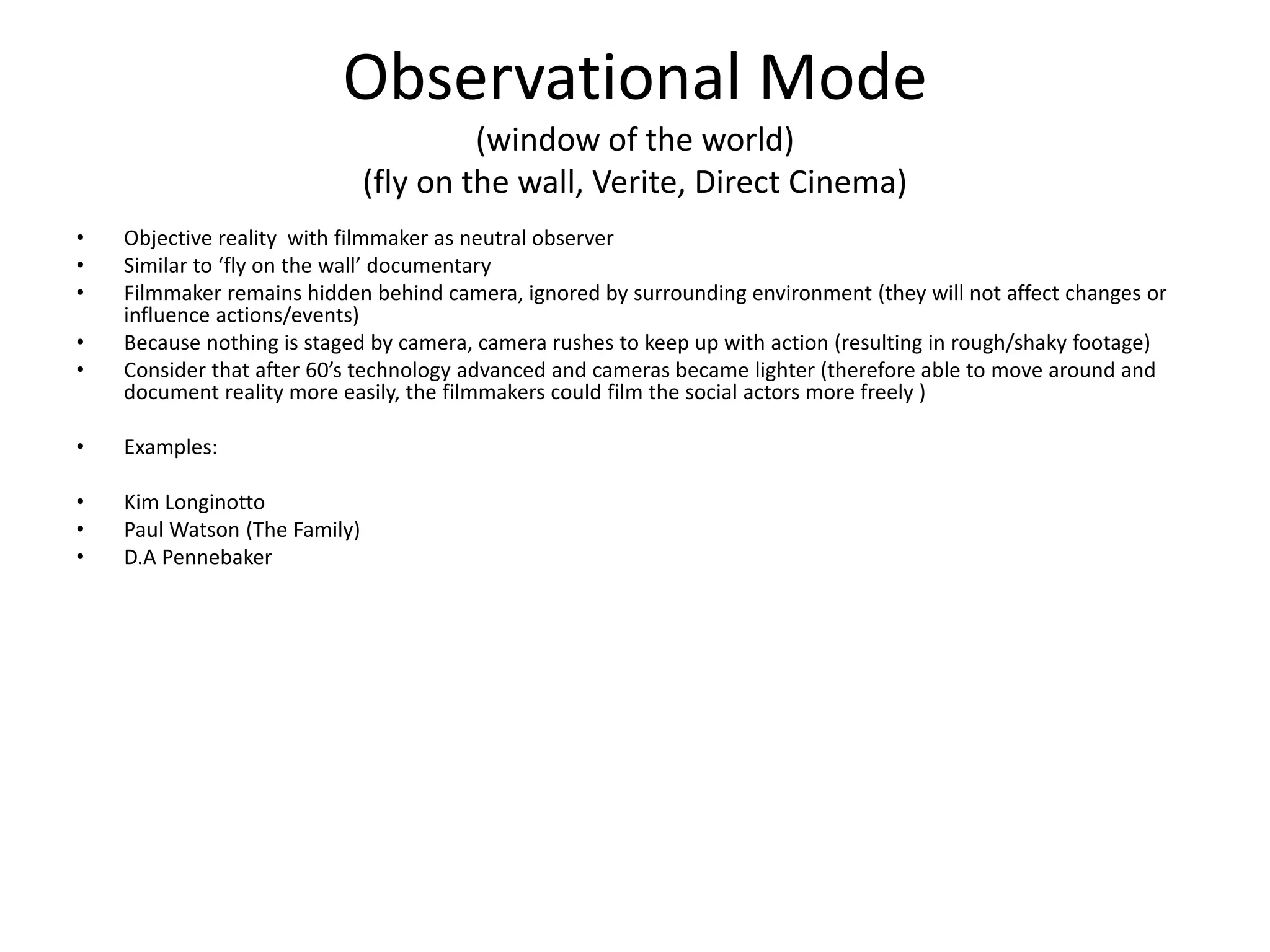 Observational Mode
(window of the world)
(fly on the wall, Verite, Direct Cinema)
• Objective reality with filmmaker as neutral observer
• Similar to ‘fly on the wall’ documentary
• Filmmaker remains hidden behind camera, ignored by surrounding environment (they will not affect changes or
influence actions/events)
• Because nothing is staged by camera, camera rushes to keep up with action (resulting in rough/shaky footage)
• Consider that after 60’s technology advanced and cameras became lighter (therefore able to move around and
document reality more easily, the filmmakers could film the social actors more freely )
• Examples:
• Kim Longinotto
• Paul Watson (The Family)
• D.A Pennebaker
 