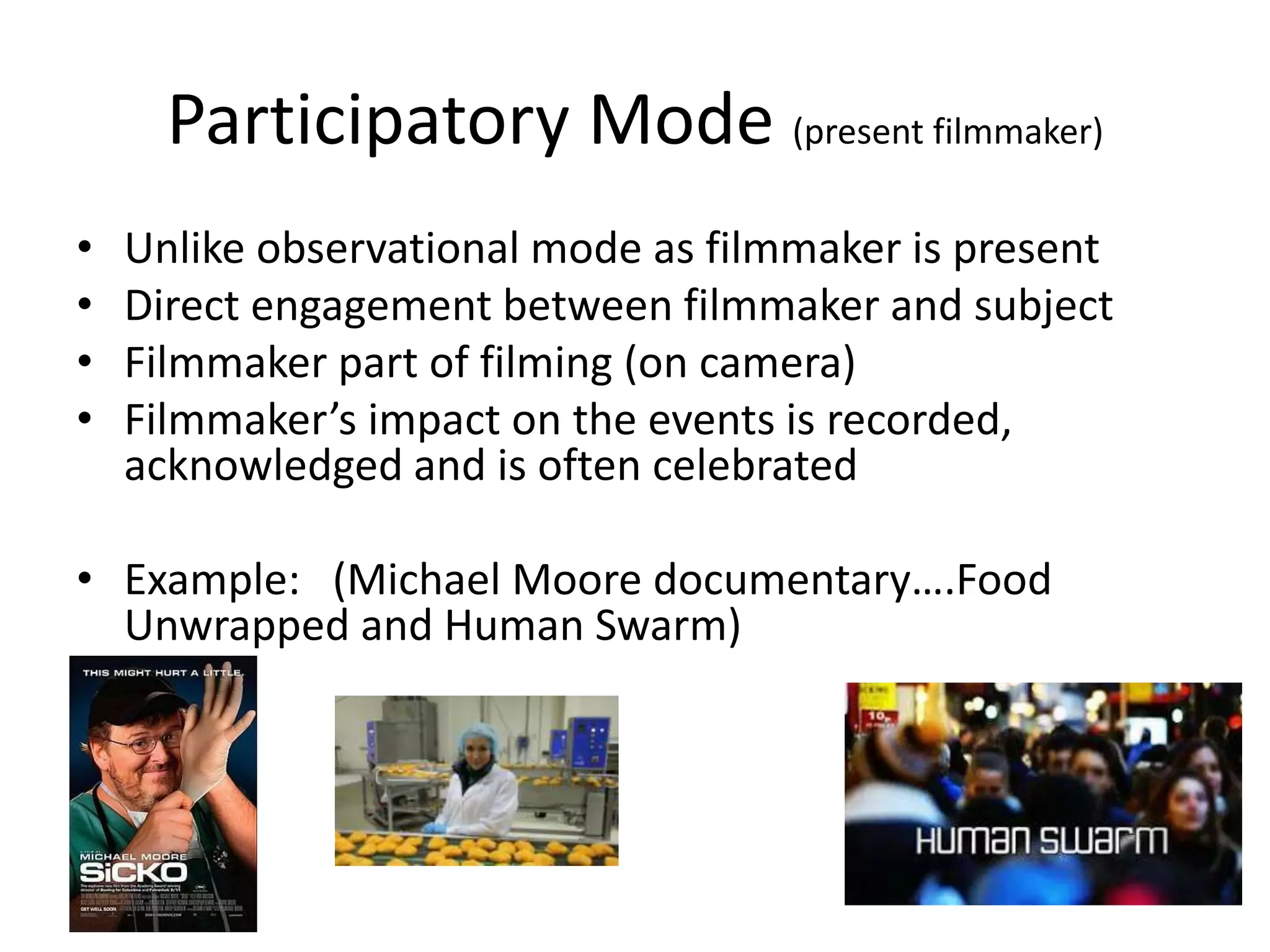 Participatory Mode (present filmmaker)
• Unlike observational mode as filmmaker is present
• Direct engagement between filmmaker and subject
• Filmmaker part of filming (on camera)
• Filmmaker’s impact on the events is recorded,
acknowledged and is often celebrated
• Example: (Michael Moore documentary….Food
Unwrapped and Human Swarm)
 