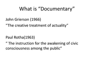 What is “Documentary”
John Grierson (1966)
“The creative treatment of actuality”
Paul Rotha(1963)
“ The instruction for the awakening of civic
consciousness among the public”
 