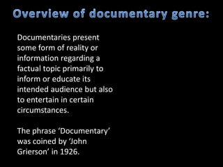Documentaries present
some form of reality or
information regarding a
factual topic primarily to
inform or educate its
intended audience but also
to entertain in certain
circumstances.

The phrase ‘Documentary’
was coined by ‘John
Grierson’ in 1926.
 