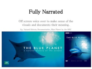 Fully Narrated
Off screen voice over to make sense of the
visuals and documents their meaning.
Eg. Natural History Documentaries, Blue Planet by the BBC
 