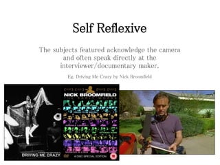 Self Reflexive
The subjects featured acknowledge the camera
and often speak directly at the
interviewer/documentary maker.
Eg. Driving Me Crazy by Nick Broomfield
 