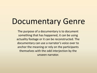 Documentary Genre
The purpose of a documentary is to document
something that has happened, it can be using
actuality footage or it can be reconstructed. The
documentary can use a narrator’s voice over to
anchor the meaning or rely on the participants
themselves with the odd interjection by the
unseen narrator.
 