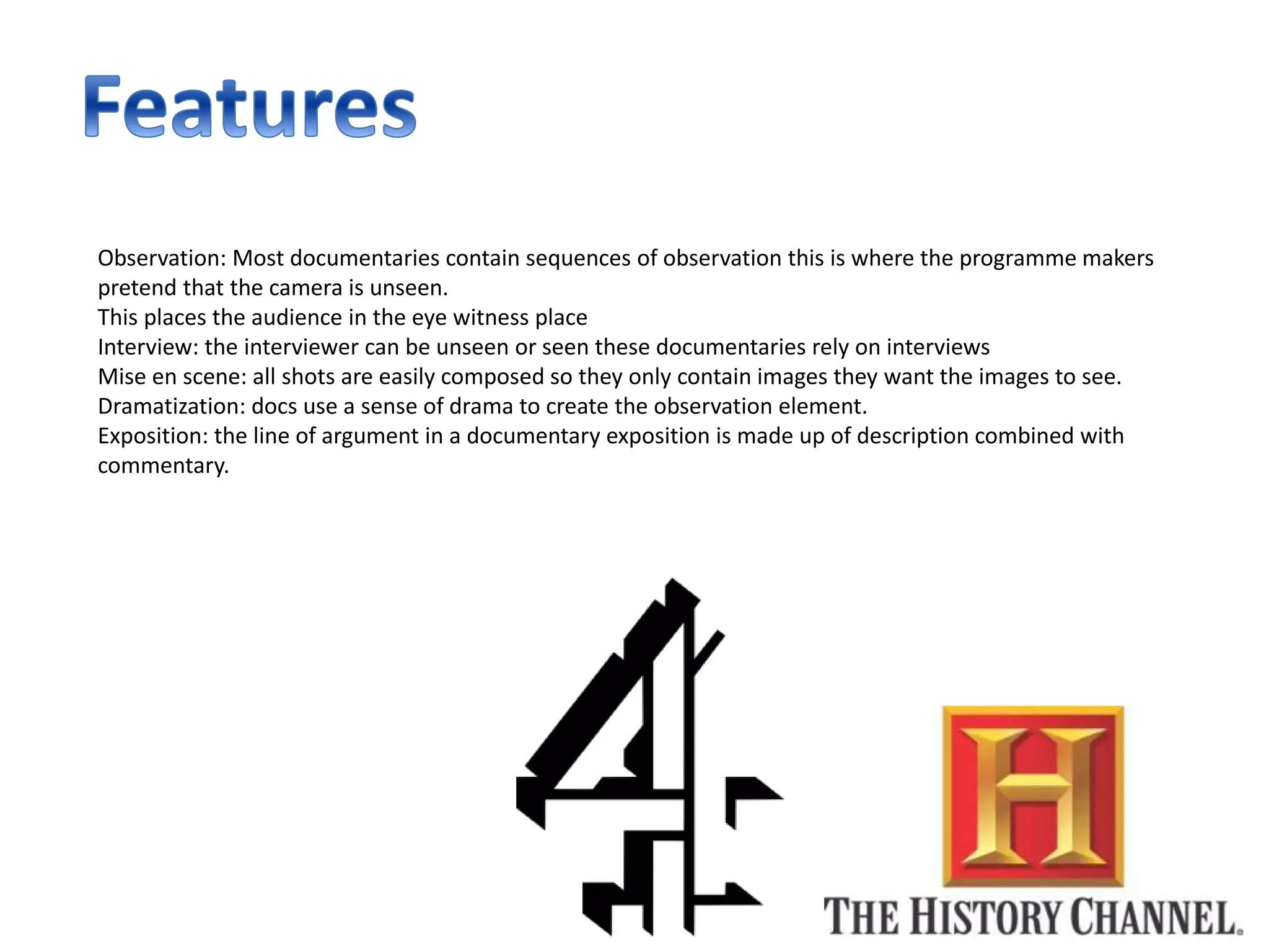 Observation: Most documentaries contain sequences of observation this is where the programme makers
pretend that the camera is unseen.
This places the audience in the eye witness place
Interview: the interviewer can be unseen or seen these documentaries rely on interviews
Mise en scene: all shots are easily composed so they only contain images they want the images to see.
Dramatization: docs use a sense of drama to create the observation element.
Exposition: the line of argument in a documentary exposition is made up of description combined with
commentary.
 