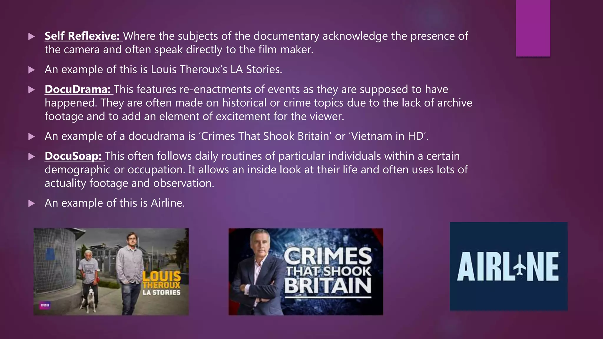  Self Reflexive: Where the subjects of the documentary acknowledge the presence of
the camera and often speak directly to the film maker.
 An example of this is Louis Theroux’s LA Stories.
 DocuDrama: This features re-enactments of events as they are supposed to have
happened. They are often made on historical or crime topics due to the lack of archive
footage and to add an element of excitement for the viewer.
 An example of a docudrama is ‘Crimes That Shook Britain’ or ‘Vietnam in HD’.
 DocuSoap: This often follows daily routines of particular individuals within a certain
demographic or occupation. It allows an inside look at their life and often uses lots of
actuality footage and observation.
 An example of this is Airline.
 