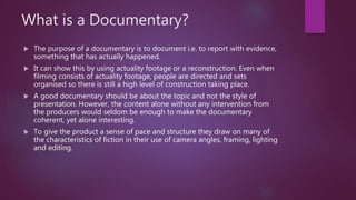 What is a Documentary?
 The purpose of a documentary is to document i.e. to report with evidence,
something that has actually happened.
 It can show this by using actuality footage or a reconstruction. Even when
filming consists of actuality footage, people are directed and sets
organised so there is still a high level of construction taking place.
 A good documentary should be about the topic and not the style of
presentation. However, the content alone without any intervention from
the producers would seldom be enough to make the documentary
coherent, yet alone interesting.
 To give the product a sense of pace and structure they draw on many of
the characteristics of fiction in their use of camera angles, framing, lighting
and editing.
 