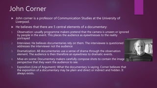 John Corner
 John corner is a professor of Communication Studies at the University of
Liverpool.
 He believes that there are 5 central elements of a documentary:
1. Observation: usually programme makers pretend that the camera is unseen or ignored
by people in the event. This places the audience as eyewitnesses to the reality
portrayed
2. Interviews: He believes documentaries rely on them. The interviewee is questioned and
addresses the interviewer not the audience
3. Dramatization: All documentaries use a sense of drama through the observation
element. The audience is then therefore an eyewitness to dramatic events.
4. Mise-en-scene: Documentary makers carefully compose shots to contain the image or
perspective that they want the audience to see.
5. Exposition (Line of Argument): What the documentary is saying. Corner believes that
the exposition of a documentary may be plain and direct or indirect and hidden. It
always exists.
 