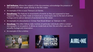  Self Reflexive: Where the subjects of the documentary acknowledge the presence of
the camera and often speak directly to the film maker.
 An example of this is Louis Theroux’s LA Stories.
 DocuDrama: This features re-enactments of events as they are supposed to have
happened. They are often made on historical or crime topics due to the lack of archive
footage and to add an element of excitement for the viewer.
 An example of a docudrama is ‘Crimes That Shook Britain’ or ‘Vietnam in HD’.
 DocuSoap: This often follows daily routines of particular individuals within a certain
demographic or occupation. It allows an inside look at their life and often uses lots of
actuality footage and observation.
 An example of this is Airline.
 