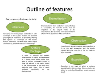Outline of features
Documentary features include:
Interviews
Dramatization
Observation
Archive
Footage
Exposition
Dramatization is often used where archive footage
is unavailable, to recreate events that are
important to the subject matter of the
documentary. For example, crime documentaries
often include recreations of the crime itself.
Observation is where the events are shown from a
fly on the wall perspective, and the people
involved won’t be conscious of the fact they are
being recorded.
Interviews are where people related to or with
knowledge of the subject matter are recorded
speaking to an interviewer or presenter, offering
their opinion or knowledge on the events
involved. Interviews are often made with a tripod
camera set-up, and with inter-cut b-roll footage.
In order to increase the viewers
understanding of events, archive footage
of TV Shows, music videos, CCTV, news
reels or historic interviews is used, to
show the reaction to the events shown
in the documentary at the time they
originally took place. This is rarely
produced specifically for the
documentary.
Exposition is the angle at which a producer
approaches the documentary. Documentaries can
either be neutral or biased to a certain cause or
belief.
 