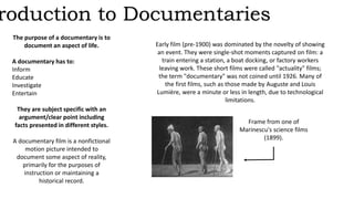 Introduction to Documentaries 
The purpose of a documentary is to 
document an aspect of life. 
A documentary has to: 
Inform 
Educate 
Investigate 
Entertain 
They are subject specific with an 
argument/clear point including 
facts presented in different styles. 
A documentary film is a nonfictional 
motion picture intended to 
document some aspect of reality, 
primarily for the purposes of 
instruction or maintaining a 
historical record. 
Early film (pre-1900) was dominated by the novelty of showing 
an event. They were single-shot moments captured on film: a 
train entering a station, a boat docking, or factory workers 
leaving work. These short films were called "actuality" films; 
the term "documentary" was not coined until 1926. Many of 
the first films, such as those made by Auguste and Louis 
Lumière, were a minute or less in length, due to technological 
limitations. 
Frame from one of 
Marinescu's science films 
(1899). 
 