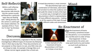 A mixed documentary is most common. 
This documentary type uses a 
combination of interviews, observation 
and narration to entice the audience and 
persuade the viewer to look at the topic 
in a certain way. A strength of a mixed 
documentary is that it is representative 
of many different view points – looking 
at all the aspects of the topic through 
different codes and conventions. 
Within a self-reflective 
documentary the 
documenter talks directly 
into the camera usually 
self filmed for a particular 
topic they are dealing 
with. Talking directly into 
the camera is used to get 
the viewers attention. An 
example of this is “Cure 
me I’m Gay” by Christian 
Jessen A Re-Enactment of Events 
documentary, sometimes known 
as a docudrama, is a re-enactment 
of a real life event in order of how 
they happened. In these 
documentaries the actors and 
crew work hard to try and involve 
as much truth and facts as 
possible. 
Docusoaps documentaries, originated in the UK, involve 
investigating in different types of characters by following 
them in their day to day lives. These documentaries are 
very popular as they require no cast, very little crew and 
are cheap to make. An example is Storage Wars as it 
follows normal regular people than a hired cast. 
A clear example of a Re- 
Enactment of Events 
documentary is 127 hours 
as it shows a true story 
