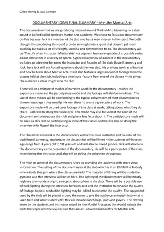 Chloe Morley & Jack Glennon
DOCUMENTARY IDEAS FINAL SUMMARY – My Life: Martial Arts
The documentary that we are producing is based around Martial Arts, focussing on a club
based in Salford called Jarmesty Martial Arts Academy. We chose to focus our documentary
on this because Jack is a member of the club and has a keen interest in the sport. We both
thought that producing this could provide an insight into a sport that doesn’t get much
publicity but takes a lot of strength, stamina and commitment to do. The documentary will
be ‘The Life of an Instructor: Martial Arts’ – a segment from one episode of a possible series
about instructors in a variety of sports. A general overview of content in the documentary
includes an interview between the instructor and founder of the club, Russell Jarmesty and
Jack; here Jack will ask Russell questions about the new club, his previous work as a Bouncer
and how he feels about Martial Arts. It will also feature a large amount of footage from the
classes held at the club, including a time lapse feature from one of the classes – this giving
the audience a clear insight into the club.
There will be a mixture of modes of narrative used for the documentary - mainly the
expository mode and the participatory mode and the footage will also be non-linear. The
use of these modes will be conforming to the typical conventions of most documentaries
shown nowadays - they usually mix narratives to create a great piece of work. The
expository mode will be used over footage of the class at work, talking about what they do
there – Jack will be doing the voice over. This mode may also be used at the start of the
documentary to introduce the club and give a few facts about it. The participatory mode will
be used as Jack will be participating in some of the classes and he will also be doing the
interview with Russell the instructor.
The characters included in the documentary will be the main instructor and founder of the
club Russell Jarmesty, students in the classes that will be filmed – the students will have an
age-range from 4 years old to 50 years old and will also be mixed gender. Jack will also be in
the documentary as the presenter of the documentary. He will be a participator of the class,
interviewing the instructor and also will be giving the voiceover throughout.
The mise en scene of the documentary is key to providing the audience with more visual
information. The setting of the documentary is at the club which is in an Old Mill in Tyldesly
– here holds the gym where the classes are held. The majority of filming will be inside the
gym and also the interview will be set here. The lighting of the documentary will be mostly
high key to emulate a bright, energetic atmosphere in the club. There will be a possible use
of back lighting during the interview between Jack and the instructor to enhance the quality
of footage. In post-production lighting may be edited to enhance the quality. The equipment
used by the club will be placed around the room to give the audience an insight into what is
used here and what students do; this will include punch bags, pads and gloves. The clothing
worn by the students and instructor would be the Martial Arts gear; this would include the
belts that represent the level of skill they are at - conventional outfits for Martial Arts.
 