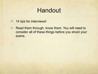 Handout
14 tips for interviews!
Read them through, know them. You will need to
consider all of these things before you shoot your
scene.
 